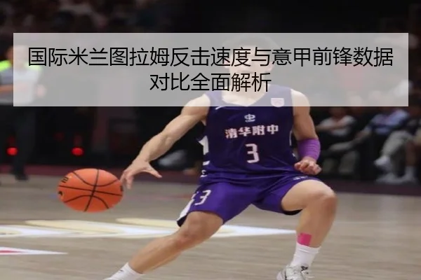 国际米兰图拉姆反击速度与意甲前锋数据对比全面解析 - kaiyun
