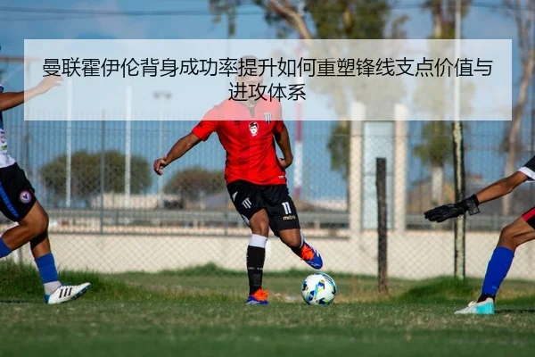 曼联霍伊伦背身成功率提升如何重塑锋线支点价值与进攻体系 - kaiyun