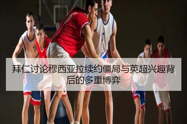 拜仁讨论穆西亚拉续约僵局与英超兴趣背后的多重博弈 - kaiyun