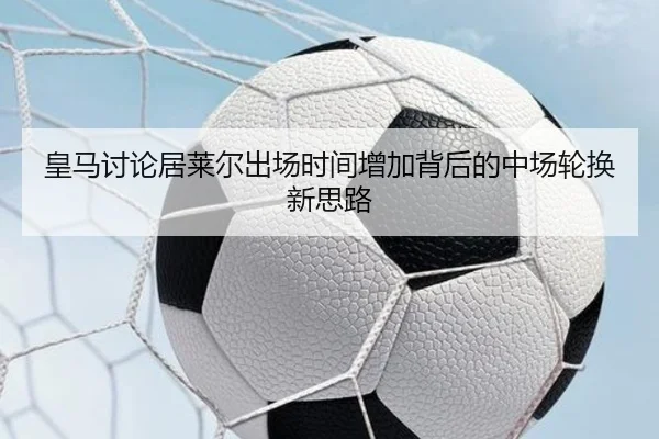 皇马讨论居莱尔出场时间增加背后的中场轮换新思路（kaiyun）