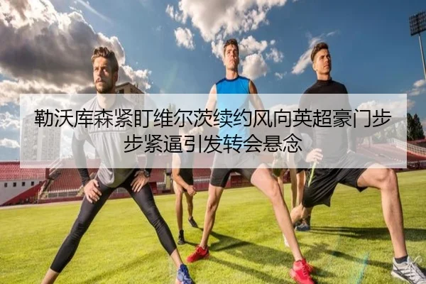 勒沃库森紧盯维尔茨续约风向英超豪门步步紧逼引发转会悬念 - kaiyun