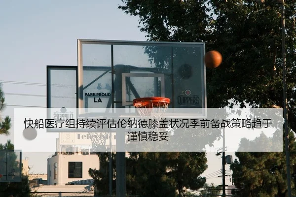 快船医疗组持续评估伦纳德膝盖状况季前备战策略趋于谨慎稳妥 - kaiyun